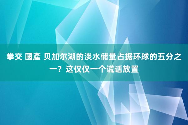 拳交 國產 贝加尔湖的淡水储量占据环球的五分之一？这仅仅一个谎话放置