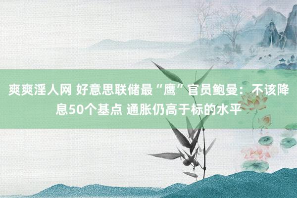 爽爽淫人网 好意思联储最“鹰”官员鲍曼：不该降息50个基点 通胀仍高于标的水平