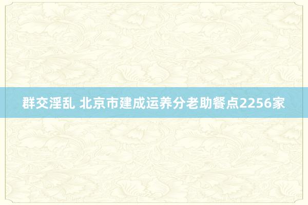群交淫乱 北京市建成运养分老助餐点2256家