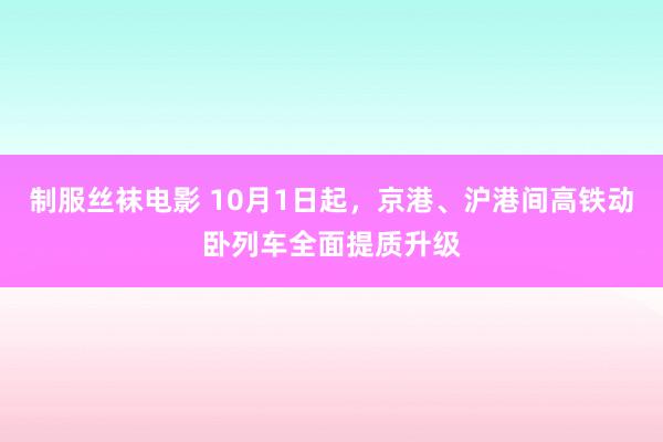制服丝袜电影 10月1日起，京港、沪港间高铁动卧列车全面提质升级