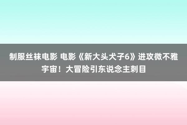 制服丝袜电影 电影《新大头犬子6》进攻微不雅宇宙！大冒险引东说念主刺目