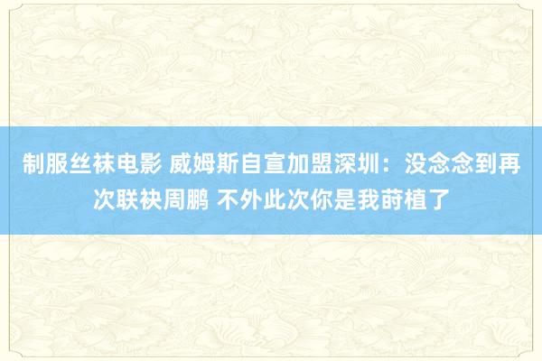 制服丝袜电影 威姆斯自宣加盟深圳：没念念到再次联袂周鹏 不外此次你是我莳植了