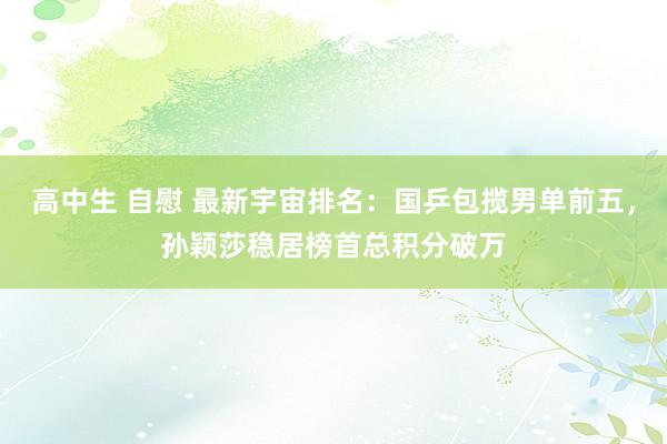 高中生 自慰 最新宇宙排名：国乒包揽男单前五，孙颖莎稳居榜首总积分破万