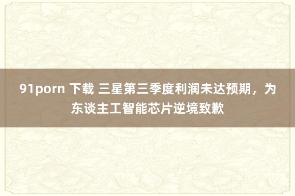91porn 下载 三星第三季度利润未达预期，为东谈主工智能芯片逆境致歉