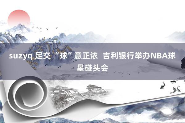 suzyq 足交 “球”意正浓  吉利银行举办NBA球星碰头会