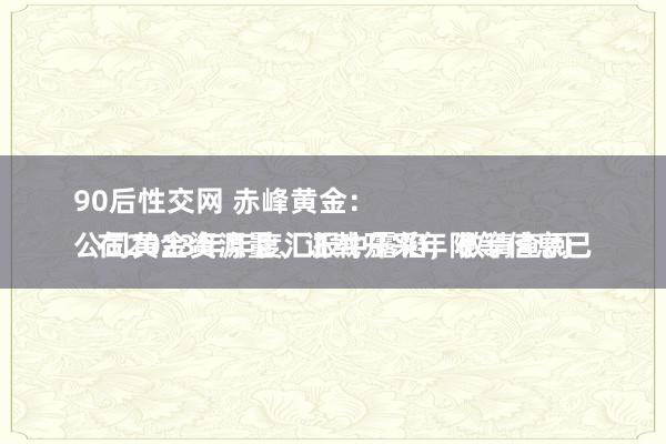 90后性交网 赤峰黄金：
公司黄金资源量、证载开采年限等信息已在2023年年度汇报中露馅，敬请查阅