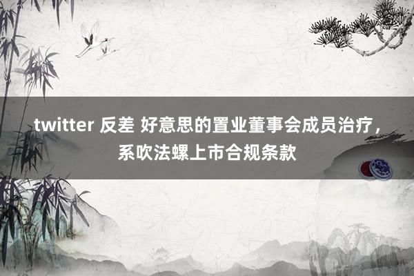 twitter 反差 好意思的置业董事会成员治疗，系吹法螺上市合规条款