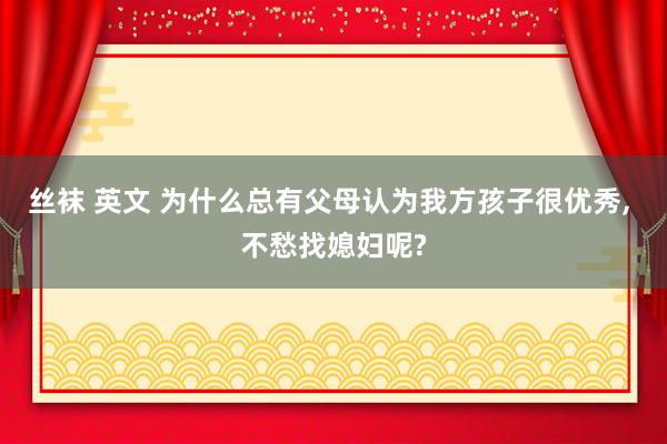 丝袜 英文 为什么总有父母认为我方孩子很优秀, 不愁找媳妇呢?