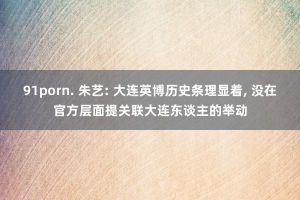 91porn. 朱艺: 大连英博历史条理显着, 没在官方层面提关联大连东谈主的举动