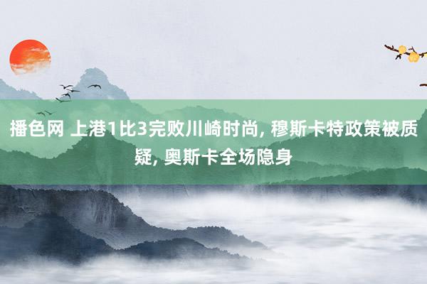 播色网 上港1比3完败川崎时尚, 穆斯卡特政策被质疑, 奥斯卡全场隐身