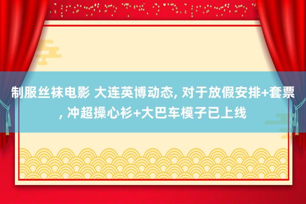 制服丝袜电影 大连英博动态， 对于放假安排+套票， 冲超操心衫+大巴车模子已上线
