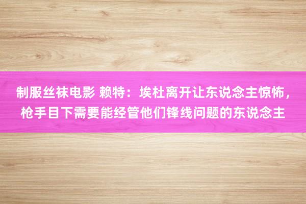 制服丝袜电影 赖特：埃杜离开让东说念主惊怖，枪手目下需要能经管他们锋线问题的东说念主