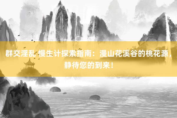 群交淫乱 慢生计探索指南：漫山花溪谷的桃花源，静待您的到来！