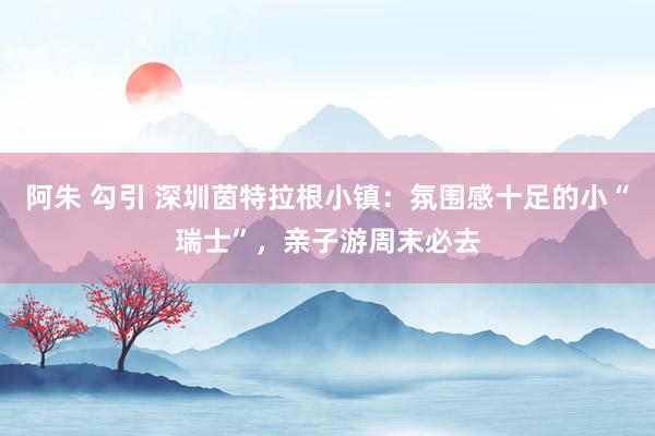 阿朱 勾引 深圳茵特拉根小镇：氛围感十足的小“瑞士”，亲子游周末必去