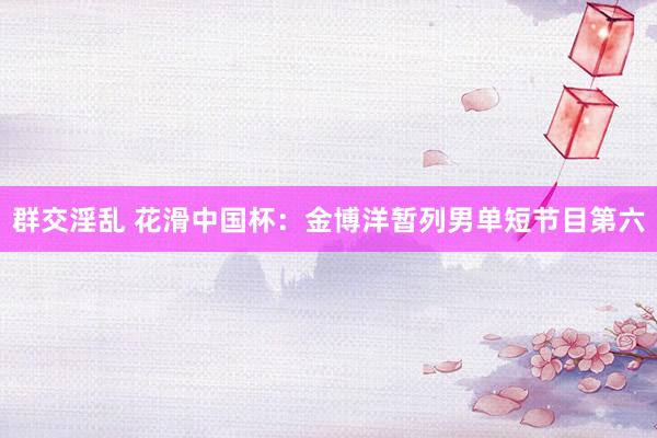 群交淫乱 花滑中国杯：金博洋暂列男单短节目第六