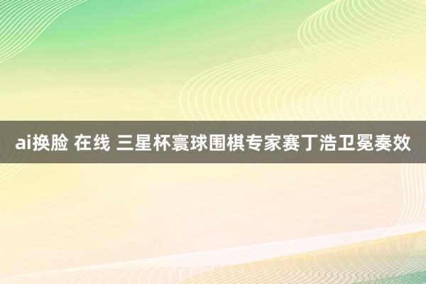 ai换脸 在线 三星杯寰球围棋专家赛丁浩卫冕奏效