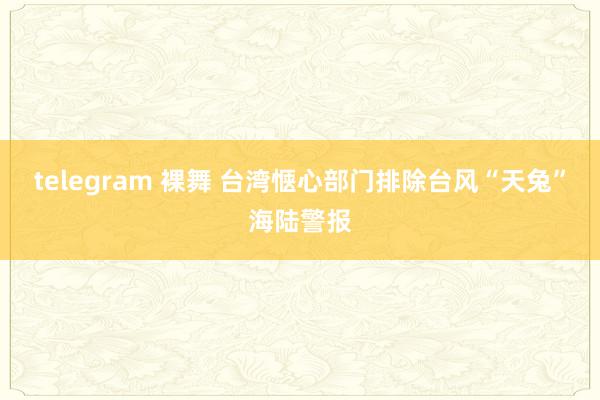 telegram 裸舞 台湾惬心部门排除台风“天兔”海陆警报