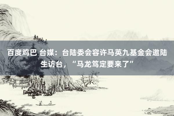 百度鸡巴 台媒：台陆委会容许马英九基金会邀陆生访台，“马龙笃定要来了”