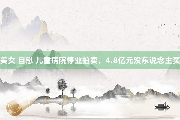 美女 自慰 儿童病院停业拍卖，4.8亿元没东说念主买