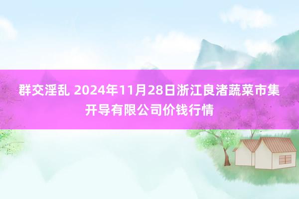 群交淫乱 2024年11月28日浙江良渚蔬菜市集开导有限公司价钱行情