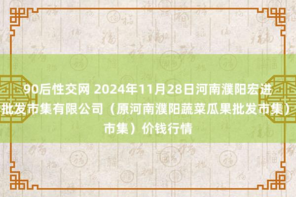 90后性交网 2024年11月28日河南濮阳宏进农副居品批发市集有限公司（原河南濮阳蔬菜瓜果批发市集）价钱行情