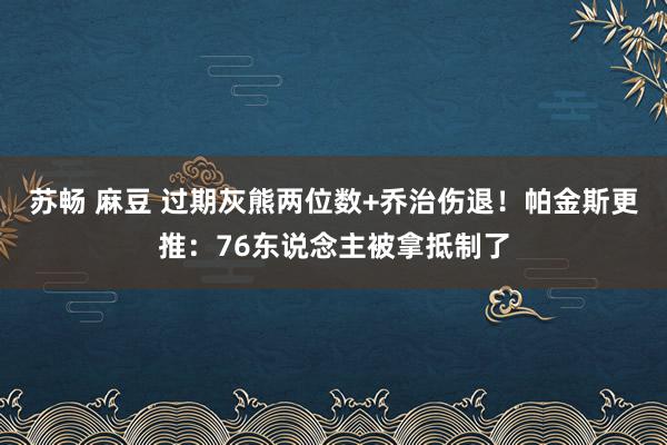 苏畅 麻豆 过期灰熊两位数+乔治伤退！帕金斯更推：76东说念主被拿抵制了