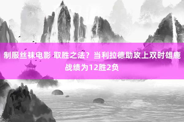 制服丝袜电影 取胜之法？当利拉德助攻上双时雄鹿战绩为12胜2负