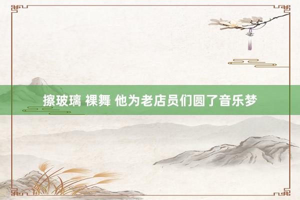 擦玻璃 裸舞 他为老店员们圆了音乐梦