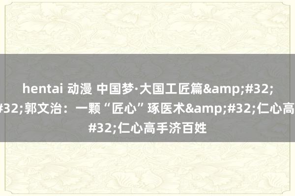 hentai 动漫 中国梦·大国工匠篇&#32;|&#32;郭文治：一颗“匠心”琢医术&#32;仁心高手济百姓