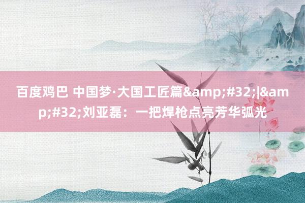 百度鸡巴 中国梦·大国工匠篇&#32;|&#32;刘亚磊：一把焊枪点亮芳华弧光