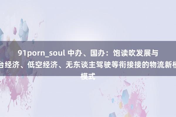 91porn_soul 中办、国办：饱读吹发展与平台经济、低空经济、无东谈主驾驶等衔接接的物流新模式
