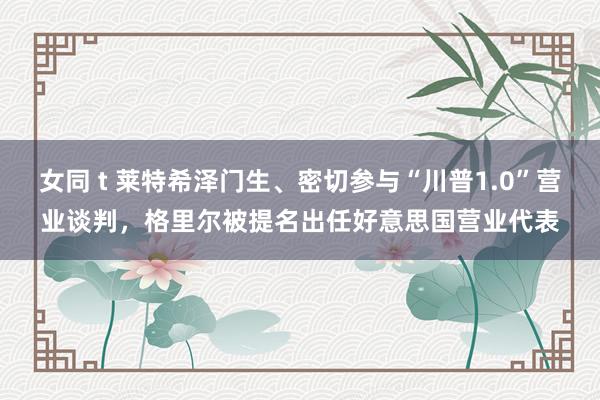 女同 t 莱特希泽门生、密切参与“川普1.0”营业谈判，格里尔被提名出任好意思国营业代表