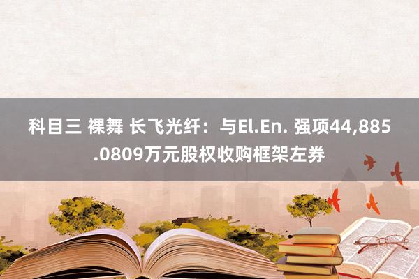 科目三 裸舞 长飞光纤：与El.En. 强项44,885.0809万元股权收购框架左券