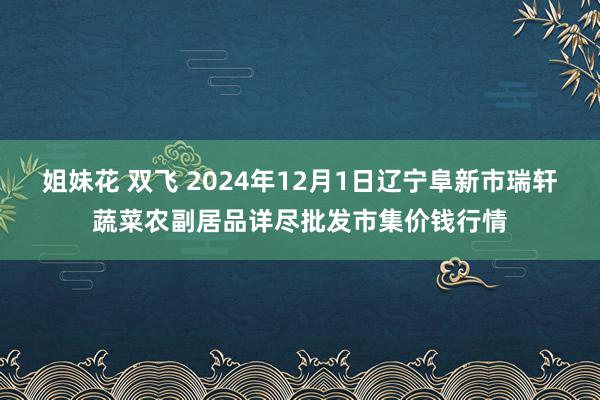 姐妹花 双飞 2024年12月1日辽宁阜新市瑞轩蔬菜农副居品详尽批发市集价钱行情