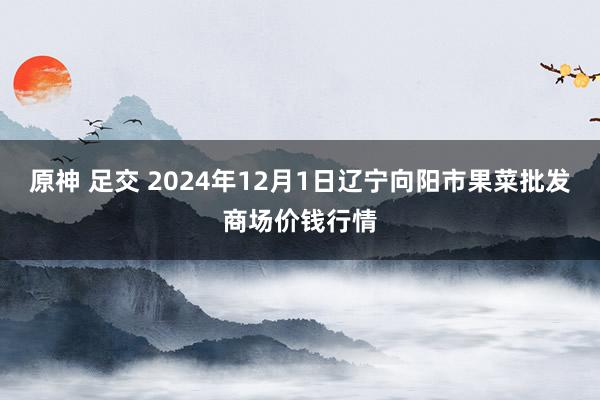 原神 足交 2024年12月1日辽宁向阳市果菜批发商场价钱行情