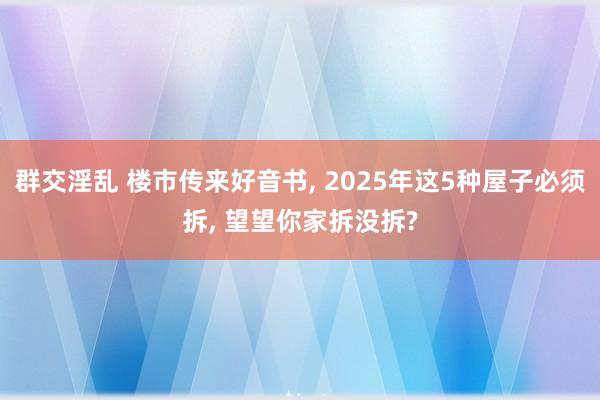 群交淫乱 楼市传来好音书， 2025年这5种屋子必须拆， 望望你家拆没拆?