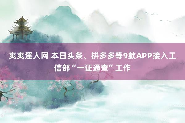 爽爽淫人网 本日头条、拼多多等9款APP接入工信部“一证通查”工作
