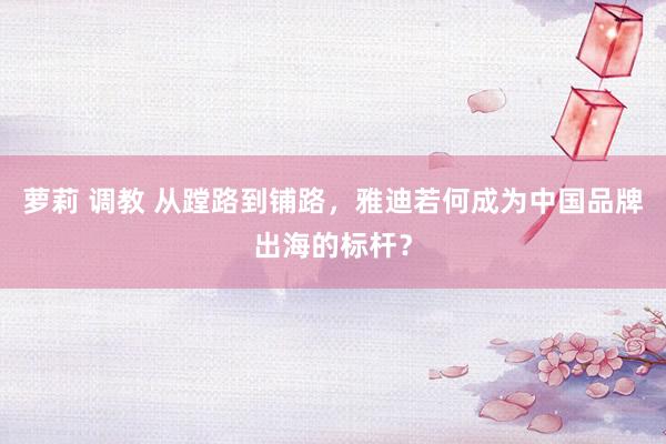 萝莉 调教 从蹚路到铺路，雅迪若何成为中国品牌出海的标杆？