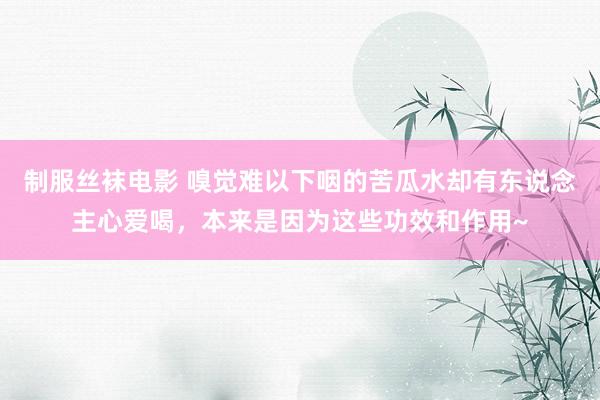 制服丝袜电影 嗅觉难以下咽的苦瓜水却有东说念主心爱喝，本来是因为这些功效和作用~