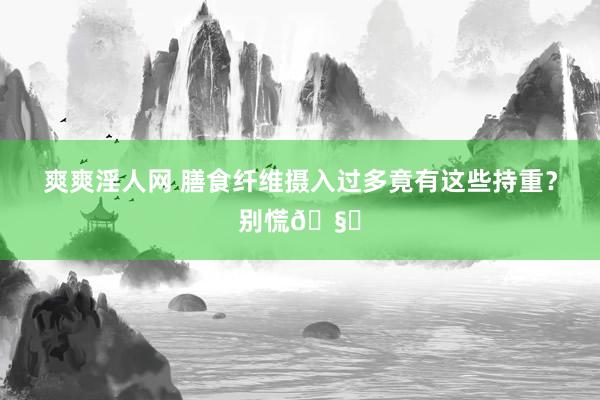 爽爽淫人网 膳食纤维摄入过多竟有这些持重？别慌🧐