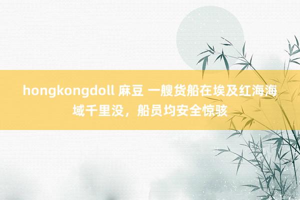 hongkongdoll 麻豆 一艘货船在埃及红海海域千里没，船员均安全惊骇