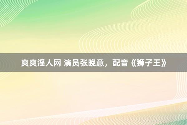 爽爽淫人网 演员张晚意，配音《狮子王》