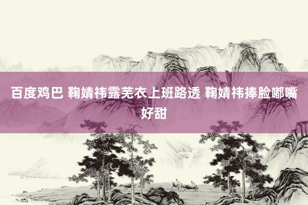 百度鸡巴 鞠婧祎露芜衣上班路透 鞠婧祎捧脸嘟嘴好甜