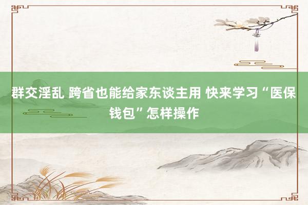 群交淫乱 跨省也能给家东谈主用 快来学习“医保钱包”怎样操作