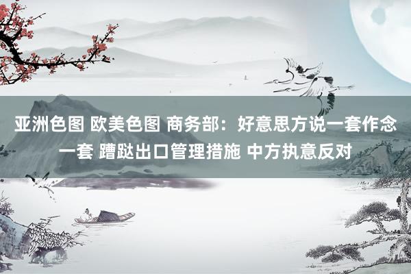 亚洲色图 欧美色图 商务部：好意思方说一套作念一套 蹧跶出口管理措施 中方执意反对