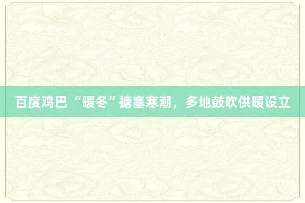百度鸡巴 “暖冬”搪塞寒潮，多地鼓吹供暖设立