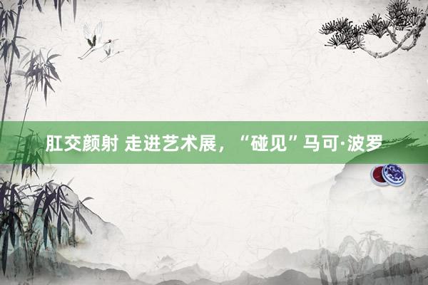 肛交颜射 走进艺术展，“碰见”马可·波罗