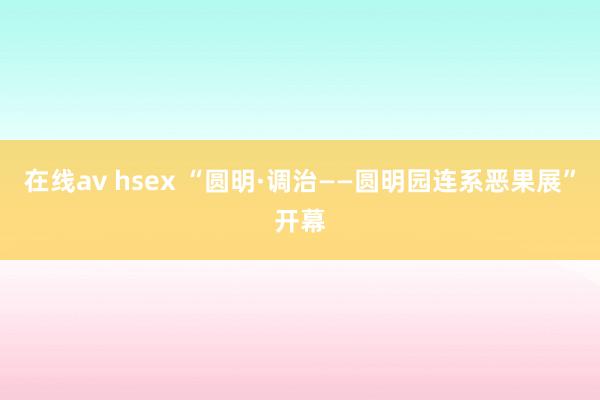 在线av hsex “圆明·调治——圆明园连系恶果展”开幕
