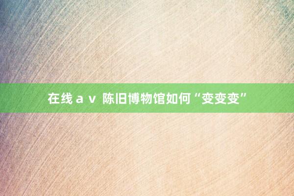 在线ａｖ 陈旧博物馆如何“变变变”
