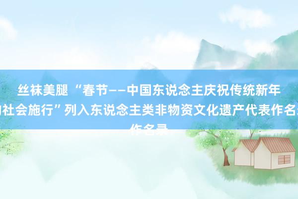 丝袜美腿 “春节——中国东说念主庆祝传统新年的社会施行”列入东说念主类非物资文化遗产代表作名录